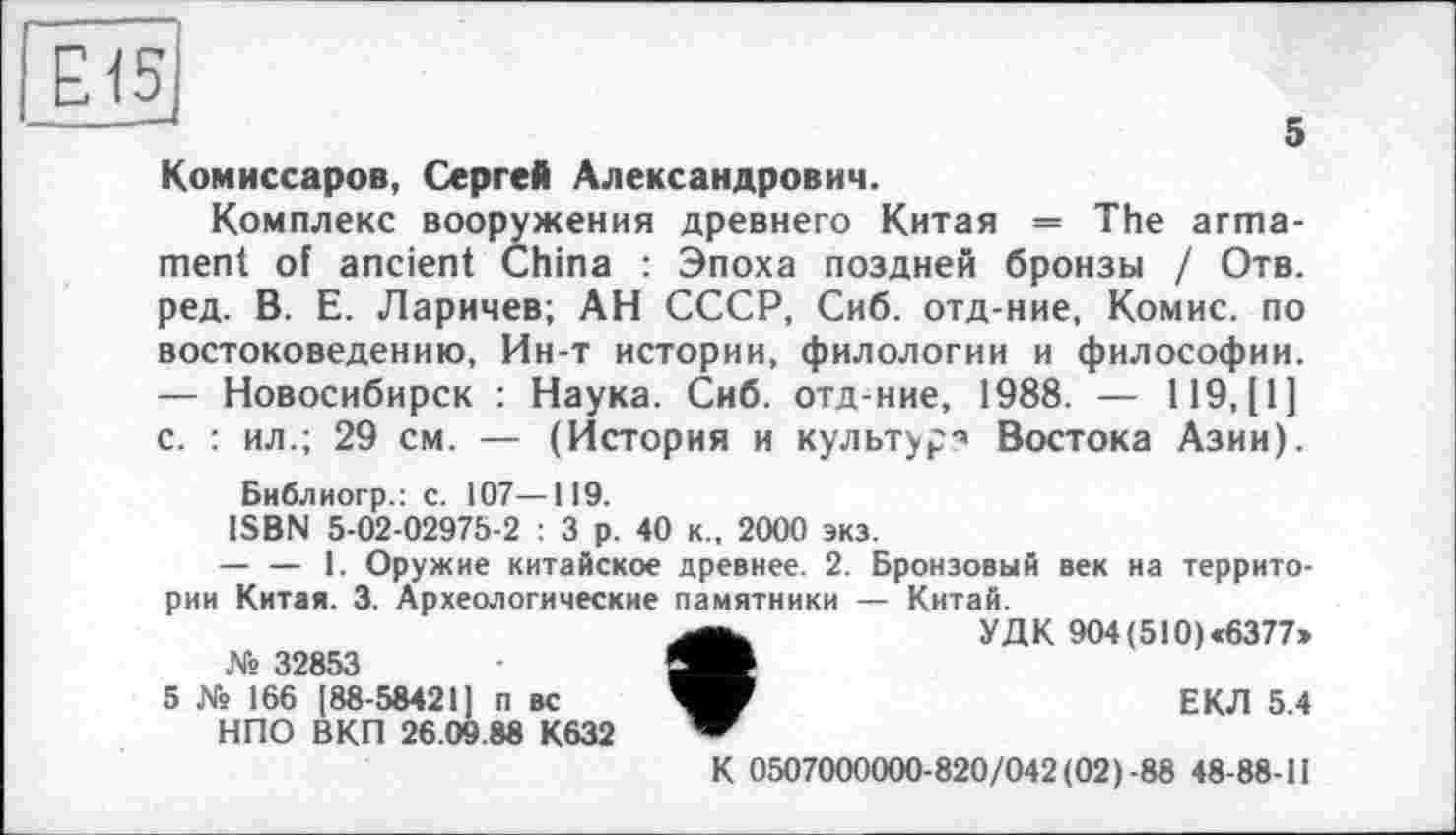 ﻿Е15
5 Комиссаров, Сергей Александрович.
Комплекс вооружения древнего Китая = The armament of ancient China : Эпоха поздней бронзы / Отв. ред. В. Е. Ларичев; АН СССР, Сиб. отд-ние, Комис, по востоковедению, Ин-т истории, филологии и философии. — Новосибирск : Наука. Сиб. отд-ние, 1988. — 119, [1] с. : ил.; 29 см. — (История и культура Востока Азии).
Библиогр.: с. 107—119.
ISBN 5-02-02975-2 : 3 р. 40 к., 2000 экз.
— — 1. Оружие китайское древнее. 2. Бронзовый век на территории Китая. 3. Археологические памятники — Китай.
№ 32853
5 № 166 [88-58421] п вс НПО ВКП 26.09.88 К632
УДК 904(5I0)«6377»
ЕКЛ 5.4
К 0507000000-820/042 (02)-88 48-88-11